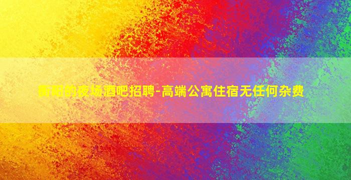 衡阳的夜场酒吧招聘-高端公寓住宿无任何杂费